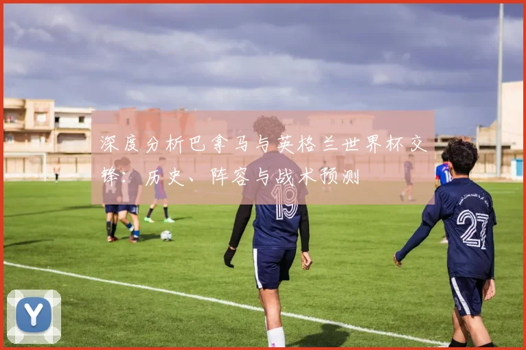 深度分析巴拿马与英格兰世界杯交锋：历史、阵容与战术预测