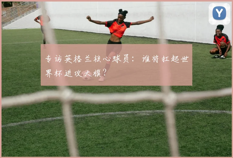 专访英格兰核心球员：谁将扛起世界杯进攻大旗？