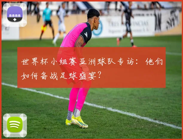 世界杯小组赛亚洲球队专访：他们如何备战足球盛宴？