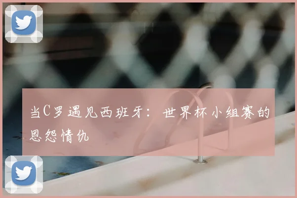 当C罗遇见西班牙：世界杯小组赛的恩怨情仇