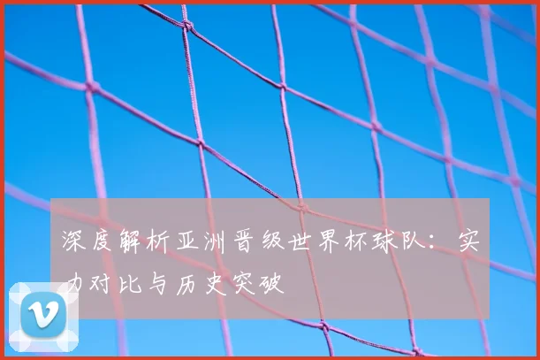 深度解析亚洲晋级世界杯球队：实力对比与历史突破