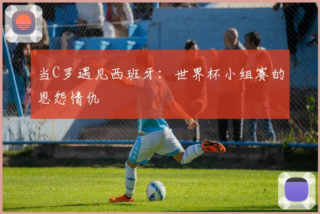 当C罗遇见西班牙：世界杯小组赛的恩怨情仇